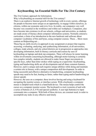 Keyboarding An Essential Skills For The 21st Century
The 21st Century approach for Information.
Why is Keyboarding an essential skill for the 21st century?
There is an explosive Internet growth of technology with in every society, offerings
for people to become more unique as an opportunity, to engage within ourselves, as
citizens, within our economic and civic lives. In reality, our computers very well
became very essential in the workforce and within our workplaces. Computers, also
have become into existence in all our schools, colleges and universities, as students
are made aware of literacy about computer information systems. Normally entered a
curriculum, a form of an introduction to the new hardware and software about
computer vocabulary of bits and bytes, using computer courses. These ... Show more
content on Helpwriting.net ...
Those big six skills involve in approach in any assignment or project that requires
accessing, evaluating, analyzing, and synthesizing information, at all universities,
colleges, trade schools, and city school districts are in progression as approaches into
developing information, built in literacy curricula and courses by uses of
keyboarding on laptops and desk top computers. There will always be motor learning
within involvements concerning keyboarding, although motor learning is certainly
less complex initially, students are allowed to make linear finger movements to
specific keys, rather than letter strokes while typing on a typewriter. Keyboarding,
typing and handwriting skills are all developments and all share common features,
However, each is unique and each requires unique abilities while doing and maintain
a certain role in literacy with a unique composition skill development. In order in
being successful and effective alternative to handwriting, computer keyboarding
speeds may need to be fast, beating as faster, rather than typing and/or handwriting (at
slower speed).
However, the uses on a computer, these involves having and using a keyboard for
navigating the monitor screen, or interface screen. With a keyboard, a computer
mouse is (helpful tool) which is a hand held device. The mouse helps control the
cursor on a computer monitor screen. The keyboard is a tool, (consists of and with
a series of buttons (A Z, 0 9) and special symbols). A user taps button(s) to input
commands into a computer. With both of these devices, are constant need, in order to
accomplish any tasks in any effective and timely
 