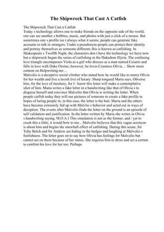 The Shipwreck That Cast A Catfish
The Shipwreck That Cast a Catfish
Today s technology allows one to make friends on the opposite side of the world;
one can see another s hobbies, music, and photos with just a click of a mouse. But
sometimes one s profile isn t always what it seems; people can generate fake
accounts to talk to strangers. Under a pseudonym people can protect their identity
and portray themselves as someone different; this is known as catfishing. In
Shakespeare s Twelfth Night, the characters don t have the technology we have now
but a shipwreck began the series of catfishing in the Dukedom Illyria. The confusing
love triangle encompasses Viola as a girl who dresses as a man named Cesario and
falls in love with Duke Orsino; however, he loves Countess Olivia ... Show more
content on Helpwriting.net ...
Malvolio is a deceptive social climber who stated how he would like to marry Olivia
for her wealth and live a lavish live of luxary. Sharp tongued Maria says, Obverse
him, for the love of mockery, for I / know this letter will make a contemplative
idiot of him. Maria writes a fake letter in a handwriting like that of Olivia s to
disguise herself and convince Malvolio that Olivia is writing the letter. When
people catfish today they will use pictures of someone to create a fake profile in
hopes of luring people in; in this case, the letter is the bait. Maria and the others
have become extremely fed up with Malvlio s behavior and acted out in ways of
deception. The events after Malvolio finds the letter on the ground is an episode of
self validation and justification. In the letter written by Maria she writes in Olivia
s handwriting saying, M.O.A.I This simulation is not as the former, and / yet to
crush this a little, it would bow to me... Malvolio believes that this vague acronym
is about him and begins the snowball effect of catfishing. During this scene, Sir
Toby Belch and Sir Andrew are hiding in the hedges and laughing at Malvolio s
foolishness. The letter goes on to say how Olivia has feelings for Malvolio but
cannot act on them because of her status. She requires him to dress and act a certain
to confirm his love for her too. Perhaps
 