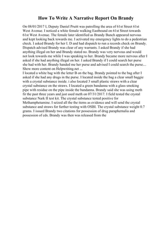 How To Write A Narrative Report On Brandy
On 08/01/2017 I, Deputy Daniel Pruitt was patrolling the area of 61st Street 61st
West Avenue. I noticed a white female walking Eastbound on 61st Street towards
61st West Avenue. The female later identified as Brandy Bunch appeared nervous
and kept looking back towards me. I activated my emergency lights to do a pedestrian
check. I asked Brandy for her I. D and had dispatch to run a records check on Brandy.
Dispatch advised Brandy was clear of any warrants. I asked Brandy if she had
anything illegal on her and Brandy stated no. Brandy was very nervous and would
not look towards me while I was speaking to her. Brandy became more nervous after I
asked if she had anything illegal on her. I asked Brandy if I could search her purse
she had with her. Brandy handed me her purse and advised I could search the purse....
Show more content on Helpwriting.net ...
I located a white bag with the letter B on the bag. Brandy pointed to the bag after I
asked if she had any drugs in the purse. I located inside the bag a clear small baggie
with a crystal substance inside. i also located 3 small plastic straws with a clear
crystal substance on the straws. I located a green bandanna with a glass smoking
pipe with residue on the pipe inside the bandanna. Brandy said she was using meth
fir the past three years and just used meth on 07/31/2017. I field tested the crystal
substance Nark II test kit. The crystal substance tested positive for
Methamphetamine. I seized all the the items as evidence and will send the crystal
substance and straws for further testing with OSBI. The crystal substance weight 0.7
grams. I issued Brandy two citations for possession of drug paraphernalia and
possession of cds. Brandy was then was released from the
 