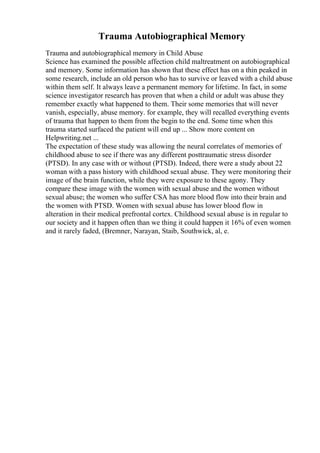 Trauma Autobiographical Memory
Trauma and autobiographical memory in Child Abuse
Science has examined the possible affection child maltreatment on autobiographical
and memory. Some information has shown that these effect has on a thin peaked in
some research, include an old person who has to survive or leaved with a child abuse
within them self. It always leave a permanent memory for lifetime. In fact, in some
science investigator research has proven that when a child or adult was abuse they
remember exactly what happened to them. Their some memories that will never
vanish, especially, abuse memory. for example, they will recalled everything events
of trauma that happen to them from the begin to the end. Some time when this
trauma started surfaced the patient will end up ... Show more content on
Helpwriting.net ...
The expectation of these study was allowing the neural correlates of memories of
childhood abuse to see if there was any different posttraumatic stress disorder
(PTSD). In any case with or without (PTSD). Indeed, there were a study about 22
woman with a pass history with childhood sexual abuse. They were monitoring their
image of the brain function, while they were exposure to these agony. They
compare these image with the women with sexual abuse and the women without
sexual abuse; the women who suffer CSA has more blood flow into their brain and
the women with PTSD. Women with sexual abuse has lower blood flow in
alteration in their medical prefrontal cortex. Childhood sexual abuse is in regular to
our society and it happen often than we thing it could happen it 16% of even women
and it rarely faded, (Bremner, Narayan, Staib, Southwick, al, e.
 