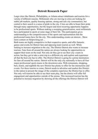 Detroit Research Paper
Large cities like Detroit, Philadelphia, or Atlanta attract inhabitants and tourists for a
variety of different reasons. Millennials who are moving to cities are looking for
stable job markets, quality housing options, strong and safe city communities, but
central to their search is a sense of pride in the city. Cities are able to boast their pride
through many opportunities, but the largest and most recurring opportunity happens
to be professional sports. Without making a sweeping generalization, most millennials
have participated in sports at some stage of their life. This participation gives
understanding to the competitiveness of the sports and representation that the
professional teams have for the city. This understanding creates an interest... Show
more content on Helpwriting.net ...
Both teams are highly competitive in their respective sports, and offer fantastic
games and events for Detroit fans and opposing team tourists as well. While
looking to increase migration to the city, The District Detroit also wants to increase
tourism. Fans from all around the nation are always looking for opportunities to
support their team on the road. Not only do they get to see their city s team in
action, but they get to take a mini trip to a different city and explore and experience
all that the host city has to offer. The District Detroit is going be a prime destination
for fans all around the nation. Detroit will be the only city nationally to have all four
major professional sports teams in the downtown area. With restaurants, shopping,
bars, hotels, and nightlife the new District has plenty to offer for fan interactions and
events. For these tourists to come, Detroit needs to advertise and market this District
to the nation to present the image of the complete experience the District has to offer.
Not only will tourists be able to see their team play, but the district will offer full
engagement and opportunities outside of the arenas. This increased tourism has the
potential to increase migration by showing all the offerings the District Detroit will
 