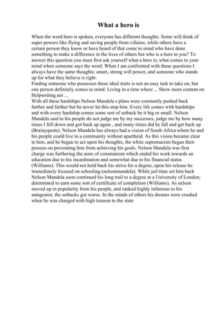 What a hero is
When the word hero is spoken, everyone has different thoughts. Some will think of
super powers like flying and saving people from villains; while others have a
certain person they know or have heard of that come to mind who have done
something to make a difference in the lives of others but who is a hero to you? To
answer this question you must first ask yourself what a hero is; what comes to your
mind when someone says the word. When I am confronted with these questions I
always have the same thoughts; smart, strong will power, and someone who stands
up for what they believe is right.
Finding someone who possesses these ideal traits is not an easy task to take on, but
one person definitely comes to mind. Living in a time where ... Show more content on
Helpwriting.net ...
With all these hardships Nelson Mandela s plans were constantly pushed back
farther and farther but he never let this stop him. Every life comes with hardships
and with every hardship comes some sort of setback be it big or small. Nelson
Mandela said to his people do not judge me by my successes, judge me by how many
times I fell down and got back up again , and many times did he fall and get back up
(Brainyquote). Nelson Mandela has always had a vision of South Africa where he and
his people could live in a community without apartheid. As this vision became clear
to him, and he began to act upon his thoughts, the white supremacists began their
process on preventing him from achieving his goals. Nelson Mandela was first
charge was furthering the aims of communism which ended his work towards an
education due to his incardination and somewhat due to his financial status
(Williams). This would not hold back his strive for a degree, upon his release he
immediately focused on schooling (nelsonmandela). While jail time set him back
Nelson Mandela soon continued his long trail to a degree at a University of London;
determined to earn some sort of certificate of completion (Williams). As nelson
moved up in popularity from his people, and ranked highly infamous to his
antagonist, the setbacks got worse. In the minds of others his dreams were crushed
when he was charged with high treason to the state
 