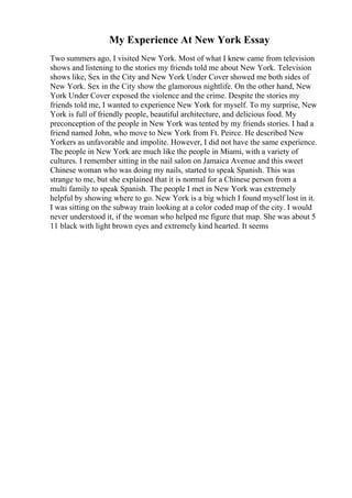 My Experience At New York Essay
Two summers ago, I visited New York. Most of what I knew came from television
shows and listening to the stories my friends told me about New York. Television
shows like, Sex in the City and New York Under Cover showed me both sides of
New York. Sex in the City show the glamorous nightlife. On the other hand, New
York Under Cover exposed the violence and the crime. Despite the stories my
friends told me, I wanted to experience New York for myself. To my surprise, New
York is full of friendly people, beautiful architecture, and delicious food. My
preconception of the people in New York was tented by my friends stories. I had a
friend named John, who move to New York from Ft. Peirce. He described New
Yorkers as unfavorable and impolite. However, I did not have the same experience.
The people in New York are much like the people in Miami, with a variety of
cultures. I remember sitting in the nail salon on Jamaica Avenue and this sweet
Chinese woman who was doing my nails, started to speak Spanish. This was
strange to me, but she explained that it is normal for a Chinese person from a
multi family to speak Spanish. The people I met in New York was extremely
helpful by showing where to go. New York is a big which I found myself lost in it.
I was sitting on the subway train looking at a color coded map of the city. I would
never understood it, if the woman who helped me figure that map. She was about 5
11 black with light brown eyes and extremely kind hearted. It seems
 