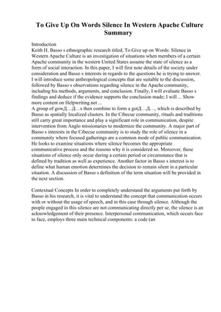 To Give Up On Words Silence In Western Apache Culture
Summary
Introduction
Keith H. Basso s ethnographic research titled, To Give up on Words: Silence in
Western Apache Culture is an investigation of situations when members of a certain
Apache community in the western United States assume the state of silence as a
form of social interaction. In this paper, I will first note details of the society under
consideration and Basso s interests in regards to the questions he is trying to answer.
I will introduce some anthropological concepts that are suitable to the discussion,
followed by Basso s observations regarding silence in the Apache community,
including his methods, arguments, and conclusion. Finally, I will evaluate Basso s
findings and deduce if the evidence supports the conclusion made; I will ... Show
more content on Helpwriting.net ...
A group of gowД…Д…s then combine to form a gotД…Д…, which is described by
Basso as spatially localized clusters. In the Cibecue community, rituals and traditions
still carry great importance and play a significant role in communication, despite
intervention from Anglo missionaries to modernize the community. A major part of
Basso s interests in the Cibecue community is to study the role of silence in a
community where focused gatherings are a common mode of public communication.
He looks to examine situations where silence becomes the appropriate
communicative process and the reasons why it is considered so. Moreover, these
situations of silence only occur during a certain period or circumstance that is
defined by tradition as well as experience. Another factor in Basso s interest is to
define what human emotion determines the decision to remain silent in a particular
situation. A discussion of Basso s definition of the term situation will be provided in
the next section.
Contextual Concepts In order to completely understand the arguments put forth by
Basso in his research, it is vital to understand the concept that communication occurs
with or without the usage of speech, and in this case through silence. Although the
people engaged in this silence are not communicating directly per se, the silence is an
acknowledgement of their presence. Interpersonal communication, which occurs face
to face, employs three main technical components: a code (an
 