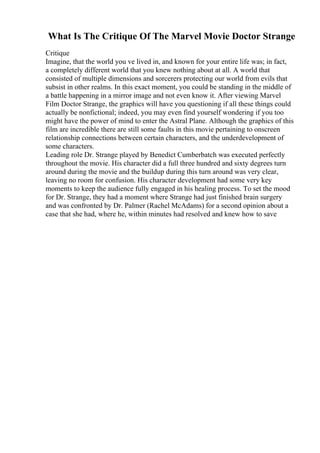 What Is The Critique Of The Marvel Movie Doctor Strange
Critique
Imagine, that the world you ve lived in, and known for your entire life was; in fact,
a completely different world that you knew nothing about at all. A world that
consisted of multiple dimensions and sorcerers protecting our world from evils that
subsist in other realms. In this exact moment, you could be standing in the middle of
a battle happening in a mirror image and not even know it. After viewing Marvel
Film Doctor Strange, the graphics will have you questioning if all these things could
actually be nonfictional; indeed, you may even find yourself wondering if you too
might have the power of mind to enter the Astral Plane. Although the graphics of this
film are incredible there are still some faults in this movie pertaining to onscreen
relationship connections between certain characters, and the underdevelopment of
some characters.
Leading role Dr. Strange played by Benedict Cumberbatch was executed perfectly
throughout the movie. His character did a full three hundred and sixty degrees turn
around during the movie and the buildup during this turn around was very clear,
leaving no room for confusion. His character development had some very key
moments to keep the audience fully engaged in his healing process. To set the mood
for Dr. Strange, they had a moment where Strange had just finished brain surgery
and was confronted by Dr. Palmer (Rachel McAdams) for a second opinion about a
case that she had, where he, within minutes had resolved and knew how to save
 