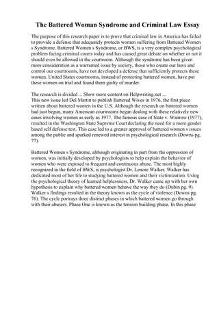 The Battered Woman Syndrome and Criminal Law Essay
The purpose of this research paper is to prove that criminal law in America has failed
to provide a defense that adequately protects women suffering from Battered Women
s Syndrome. Battered Women s Syndrome, or BWS, is a very complex psychological
problem facing criminal courts today and has caused great debate on whether or not it
should even be allowed in the courtroom. Although the syndrome has been given
more consideration as a warranted issue by society, those who create our laws and
control our courtrooms, have not developed a defense that sufficiently protects these
women. United States courtrooms, instead of protecting battered women, have put
these women on trial and found them guilty of murder.
The research is divided ... Show more content on Helpwriting.net ...
This new issue led Del Martin to publish Battered Wives in 1976, the first piece
written about battered women in the U.S. Although the research on battered women
had just begun, many American courtrooms began dealing with these relatively new
cases involving women as early as 1977. The famous case of State v. Wanrow (1977),
resulted in the Washington State Supreme Courtdeclaring the need for a more gender
based self defense test. This case led to a greater approval of battered women s issues
among the public and sparked renewed interest in psychological research (Downs pg.
77).
Battered Women s Syndrome, although originating in part from the oppression of
women, was initially developed by psychologists to help explain the behavior of
women who were exposed to frequent and continuous abuse. The most highly
recognized in the field of BWS, is psychologist Dr. Lenore Walker. Walker has
dedicated most of her life to studying battered women and their victimization. Using
the psychological theory of learned helplessness, Dr. Walker came up with her own
hypothesis to explain why battered women behave the way they do (Dubin pg. 9).
Walker s findings resulted in the theory known as the cycle of violence (Downs pg.
76). The cycle portrays three distinct phases in which battered women go through
with their abusers. Phase One is known as the tension building phase. In this phase
 