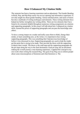 How I Enhanced My Citation Skills
The semester has been a learning experience and an adjustment. The Gender Bending
in Rock, Pop, and Hip Hop course was an eye opening and informative experience. It
not only taught me about gender bending, various talented artists, and styles of music
but also a multitude of writing techniques and elements. These writing elements have
helped me further strengthen my writing ability. There are two elements that I have
found to be extremely helpful throughout numerous writing assignments are citations
and supporting paragraphs. In this essayI will talk about how I enhanced my citation
skills, learned the power of supporting paragraphs and can pass the knowledge onto
others.
To have a strong impact on a reader and really cause them to think, change their
minds, or learn something new, as the writer, it is important to have strong
supporting paragraphs. This was something that I had previous knowledge of
before it was discussed in class. Supporting paragraphs are used to help the reader
get the point that is trying to be made. They provide the thesis with the supporting
evidence that it needs. The thesis is the road map and the supporting paragraphs are
the pit stops along the way to the final destination. Each pit stop, has an adventure
making the overall journey a true learning experience. I applied this concept to my
own work when writing the research blog. The goal of my blog was to inform people
about some misconceptions of feminism and what feminism is. The
 