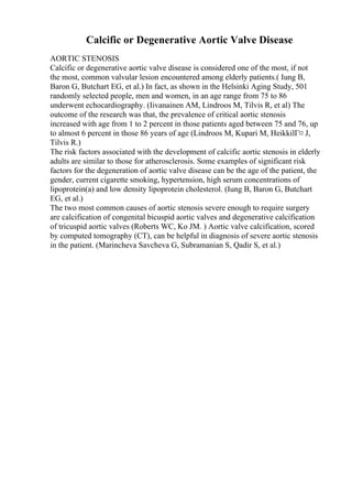 Calcific or Degenerative Aortic Valve Disease
AORTIC STENOSIS
Calcific or degenerative aortic valve disease is considered one of the most, if not
the most, common valvular lesion encountered among elderly patients.( Iung B,
Baron G, Butchart EG, et al.) In fact, as shown in the Helsinki Aging Study, 501
randomly selected people, men and women, in an age range from 75 to 86
underwent echocardiography. (Iivanainen AM, Lindroos M, Tilvis R, et al) The
outcome of the research was that, the prevalence of critical aortic stenosis
increased with age from 1 to 2 percent in those patients aged between 75 and 76, up
to almost 6 percent in those 86 years of age (Lindroos M, Kupari M, HeikkilГ¤ J,
Tilvis R.)
The risk factors associated with the development of calcific aortic stenosis in elderly
adults are similar to those for atherosclerosis. Some examples of significant risk
factors for the degeneration of aortic valve disease can be the age of the patient, the
gender, current cigarette smoking, hypertension, high serum concentrations of
lipoprotein(a) and low density lipoprotein cholesterol. (Iung B, Baron G, Butchart
EG, et al.)
The two most common causes of aortic stenosis severe enough to require surgery
are calcification of congenital bicuspid aortic valves and degenerative calcification
of tricuspid aortic valves (Roberts WC, Ko JM. ) Aortic valve calcification, scored
by computed tomography (CT), can be helpful in diagnosis of severe aortic stenosis
in the patient. (Marincheva Savcheva G, Subramanian S, Qadir S, et al.)
 