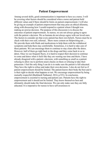 Patient Empowerment
Among several skills, good communication is important to have as a nurse. I will
be covering what factors should be considered when a nurse and patient hold
different values and if there should be limits on patient empowerment. I will also
be giving an example of patient empowerment that may pose an ethical dilemma,
along with discussing how I would respond to a patient whom I thought was
making an unwise decision. The purpose of this discussion is to discuss the
outcomes of patient empowerment. As nurses, we are not always going to agree
with the patient s decision. We as humans do not always agree with our loved ones.
The factors to consider are that every patient has their own beliefs. Nurses must be in
check with their own self, referred... Show more content on Helpwriting.net ...
We provide them with fluids and medications to help them with the withdrawal
symptoms and help them stay comfortable. Sometimes, it is hard to take care of
these patients. We can encourage them to continue to stay clean after the detox.
However, half of them go right back to the drugs and they come back to us to
detox. Once we see frequent flyers, it is hard to respect their decision to continue
to come and detox when it feels like they are wasting our time and theirs. I have
already disagreed with a patient s decision, with something as small as a patient
refusing to allow me to perform neuro checks on them or refusing to take their
potassium. I feel the only thing I can do is to make sure the patient is full educated.
They have the right to refuse and make their own decisions. I also do not feel as if
patient empowerment should be limited. The patient knows their body the best and it
is their right to decide what happens or not. We encourage empowerment by being
mutually respectful (Burkhardt Nathaniel, 2014, p.521). In conclusion,
empowerment is essential to nursing and patient care. Patients have the right to
empowerment and it should not be limited. They know themselves best and
ultimately should make the final decision. We can only make sure they are fully
educated. It is imperative for nurses to have self awareness to
 