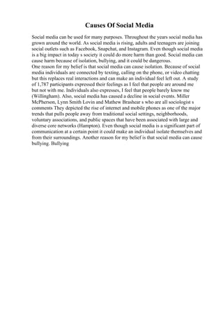 Causes Of Social Media
Social media can be used for many purposes. Throughout the years social media has
grown around the world. As social media is rising, adults and teenagers are joining
social outlets such as Facebook, Snapchat, and Instagram. Even though social media
is a big impact in today s society it could do more harm than good. Social media can
cause harm because of isolation, bullying, and it could be dangerous.
One reason for my belief is that social media can cause isolation. Because of social
media individuals are connected by texting, calling on the phone, or video chatting
but this replaces real interactions and can make an individual feel left out. A study
of 1,787 participants expressed their feelings as I feel that people are around me
but not with me. Individuals also expresses, I feel that people barely know me
(Willingham). Also, social media has caused a decline in social events. Miller
McPherson, Lynn Smith Lovin and Mathew Brashear s who are all sociologist s
comments They depicted the rise of internet and mobile phones as one of the major
trends that pulls people away from traditional social settings, neighborhoods,
voluntary associations, and public spaces that have been associated with large and
diverse core networks (Hampton). Even though social media is a significant part of
communication at a certain point it could make an individual isolate themselves and
from their surroundings. Another reason for my belief is that social media can cause
bullying. Bullying
 
