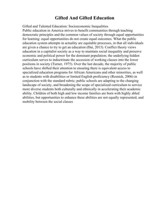Gifted And Gifted Education
Gifted and Talented Education: Socioeconomic Inequalities
Public education in America strives to benefit communities through teaching
democratic principles and the common values of society through equal opportunities
for learning: equal opportunities do not create equal outcomes. What the public
education system attempts in actuality are equitable processes, in that all individuals
are given a chance to try to get an education (Dai, 2013). Conflict theory views
education in a capitalist society as a way to maintain social inequality and preserve
economic and political power for the dominant population; the underlying hidden
curriculum serves to indoctrinate the accession of working classes into the lower
positions in society (Turner, 1975). Over the last decade, the majority of public
schools have shifted their attention to ensuring there is equivalent access to
specialized education programs for African Americans and other minorities, as well
as to students with disabilities or limited English proficiency (Resnick, 2006) in
conjunction with the standard rubric; public schools are adapting to the changing
landscape of society, and broadening the scope of specialized curriculum to service
more diverse students both culturally and ethnically in accelerating their academic
ability. Children of both high and low income families are born with highly abled
abilities, but opportunities to enhance these abilities are not equally represented, and
mobility between the social classes
 