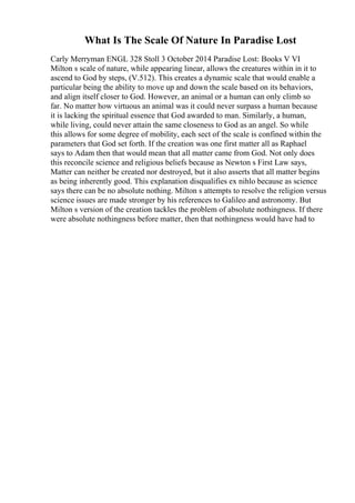 What Is The Scale Of Nature In Paradise Lost
Carly Merryman ENGL 328 Stoll 3 October 2014 Paradise Lost: Books V VI
Milton s scale of nature, while appearing linear, allows the creatures within in it to
ascend to God by steps, (V.512). This creates a dynamic scale that would enable a
particular being the ability to move up and down the scale based on its behaviors,
and align itself closer to God. However, an animal or a human can only climb so
far. No matter how virtuous an animal was it could never surpass a human because
it is lacking the spiritual essence that God awarded to man. Similarly, a human,
while living, could never attain the same closeness to God as an angel. So while
this allows for some degree of mobility, each sect of the scale is confined within the
parameters that God set forth. If the creation was one first matter all as Raphael
says to Adam then that would mean that all matter came from God. Not only does
this reconcile science and religious beliefs because as Newton s First Law says,
Matter can neither be created nor destroyed, but it also asserts that all matter begins
as being inherently good. This explanation disqualifies ex nihlo because as science
says there can be no absolute nothing. Milton s attempts to resolve the religion versus
science issues are made stronger by his references to Galileo and astronomy. But
Milton s version of the creation tackles the problem of absolute nothingness. If there
were absolute nothingness before matter, then that nothingness would have had to
 