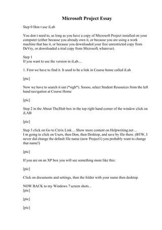 Microsoft Project Essay
Step 0 Don t use iLab
You don t need to, as long as you have a copy of Microsoft Project installed on your
computer (either because you already own it, or because you are using a work
machine that has it, or because you downloaded your free unrestricted copy from
DeVry, or downloaded a trial copy from Microsoft, whatever).
Step 1
If you want to use the version in iLab....
1. First we have to find it. It used to be a link in Course home called iLab
[pic]
Now we have to search it out (*sigh*). Soooo, select Student Resources from the left
hand navigation at Course Home
[pic]
Step 2 in the About The|Hub box in the top right hand corner of the window click on
iLAB
[pic]
Step 3 click on Go to Citrix Link ... Show more content on Helpwriting.net ...
I m going to click on Users, then Don, then Desktop, and save by file there. (BTW, I
never did change the default file name (now Project1) you probably want to change
that name!)
[pic]
If you are on an XP box you will see something more like this:
[pic]
Click on documents and settings, then the folder with your name then desktop.
NOW BACK to my Windows 7 screen shots...
[pic]
[pic]
[pic]
 