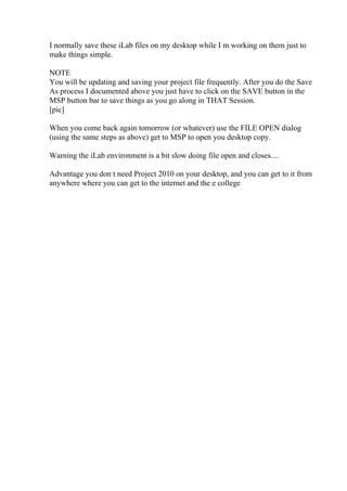 I normally save these iLab files on my desktop while I m working on them just to
make things simple.
NOTE
You will be updating and saving your project file frequently. After you do the Save
As process I documented above you just have to click on the SAVE button in the
MSP button bar to save things as you go along in THAT Session.
[pic]
When you come back again tomorrow (or whatever) use the FILE OPEN dialog
(using the same steps as above) get to MSP to open you desktop copy.
Warning the iLab environment is a bit slow doing file open and closes....
Advantage you don t need Project 2010 on your desktop, and you can get to it from
anywhere where you can get to the internet and the e college
 