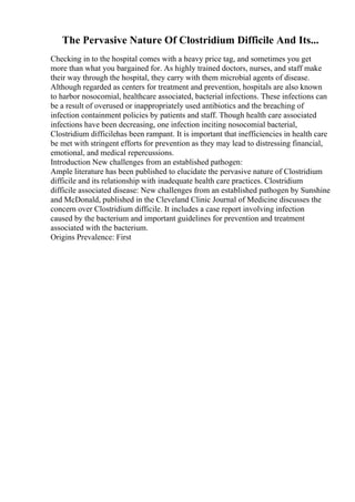 The Pervasive Nature Of Clostridium Difficile And Its...
Checking in to the hospital comes with a heavy price tag, and sometimes you get
more than what you bargained for. As highly trained doctors, nurses, and staff make
their way through the hospital, they carry with them microbial agents of disease.
Although regarded as centers for treatment and prevention, hospitals are also known
to harbor nosocomial, healthcare associated, bacterial infections. These infections can
be a result of overused or inappropriately used antibiotics and the breaching of
infection containment policies by patients and staff. Though health care associated
infections have been decreasing, one infection inciting nosocomial bacterial,
Clostridium difficilehas been rampant. It is important that inefficiencies in health care
be met with stringent efforts for prevention as they may lead to distressing financial,
emotional, and medical repercussions.
Introduction New challenges from an established pathogen:
Ample literature has been published to elucidate the pervasive nature of Clostridium
difficile and its relationship with inadequate health care practices. Clostridium
difficile associated disease: New challenges from an established pathogen by Sunshine
and McDonald, published in the Cleveland Clinic Journal of Medicine discusses the
concern over Clostridium difficile. It includes a case report involving infection
caused by the bacterium and important guidelines for prevention and treatment
associated with the bacterium.
Origins Prevalence: First
 