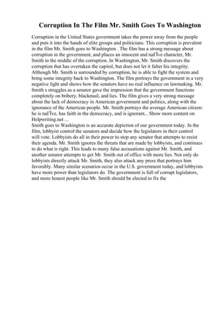 Corruption In The Film Mr. Smith Goes To Washington
Corruption in the United States government takes the power away from the people
and puts it into the hands of elite groups and politicians. This corruption is prevalent
in the film Mr. Smith goes to Washington . The film has a strong message about
corruption in the government, and places an innocent and naГЇve character, Mr.
Smith in the middle of the corruption. In Washington, Mr. Smith discovers the
corruption that has overtaken the capitol, but does not let it falter his integrity.
Although Mr. Smith is surrounded by corruption, he is able to fight the system and
bring some integrity back to Washington. The film portrays the government in a very
negative light and shows how the senators have no real influence on lawmaking. Mr.
Smith s struggles as a senator gave the impression that the government functions
completely on bribery, blackmail, and lies. The film gives a very strong message
about the lack of democracy in American government and politics, along with the
ignorance of the American people. Mr. Smith portrays the average American citizen:
he is naГЇve, has faith in the democracy, and is ignorant... Show more content on
Helpwriting.net ...
Smith goes to Washington is an accurate depiction of our government today. In the
film, lobbyist control the senators and decide how the legislators in their control
will vote. Lobbyists do all in their power to stop any senator that attempts to resist
their agenda. Mr. Smith ignores the threats that are made by lobbyists, and continues
to do what is right. This leads to many false accusations against Mr. Smith, and
another senator attempts to get Mr. Smith out of office with more lies. Not only do
lobbyists directly attack Mr. Smith, they also attack any press that portrays him
favorably. Many similar scenarios occur in the U.S. government today, and lobbyists
have more power than legislators do. The government is full of corrupt legislators,
and more honest people like Mr. Smith should be elected to fix the
 