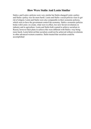 How Were Stalin And Lenin Similar
Stalin s and Lenin s policies were very similar but Stalin changed Lenin s policy
and Stalin s policy was far more harsh. Lenin and Stalin s social policies were to get
rid of religion. Lenin and Stalin were also comparable in their economic policies,
which were to have the government control the economy. Stalin s economic policies
broke with Lenin s to create, what were in effect, two new Soviet revolutions in
industry and in agriculture. Lenin and Stalin both wanted to achieve socialism in
Russia, however their plans to achieve this were different with Stalin s way being
more harsh. Lenin believed that socialism could not be achieved without revolutions
in other advanced western countries. Stalin trusted that socialism could be
accomplished
 