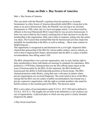 Essay on Dale v. Boy Scouts of America
Dale v. Boy Scouts of America
This case deals with the Plaintiff s expulsion from his position as Assistant
Scoutmaster in a Boy Scouts of America (henceforth called BSA ) troop due to his
status as an active homosexual. Dale, the Plaintiff, was serving as an Assistant
Scoutmaster in 1990, when, due to a local newspaper article, it was discovered by
officials in the local Monmouth BSA Council that he was an active homosexual. A
letter was sent to Dale by the Council, notifying him of their decision to revoke his
membership in the organization. Dale sent a letter in response, asking why this action
was taken. The Council then notified Dale that his homosexual activities made him
ineligible for membership in the BSA, as well as making ... Show more content on
Helpwriting.net ...
This opportunity is recognized as and declared to be a civil right. (Superior) Dale
claimed that sponsorship of the BSA by various public entities, such as schools, as
well as their Congressional Charter, demonstrates that the BSA is a place of public
accommodation, thus falling under LAD.
The BSA claimed that it was a private organization, and, as such, had the right to
deny membership to those individuals not meeting its standards for admittance. BSA
pointed to a 1978 Policy Statement that was the first official stance taken on the
issue of homosexuality by the BSA. In this statement, the BSA disallowed
homosexuals the ability to hold leadership positions in Scout troops. The BSA
claimed protection under Hurley, citing that case s relevance in matters where
private organizations are involved (Superior). The court ruled in favor of the BSA,
stating that the BSA was not a place of public accommodation, but instead was a
private, expressive organization, with the right to exclude members who stand for
beliefs contrary to the essential goal of the BSA. The decision stated:
BSA is not a place of accommodation under N.J.S.A. 10:5 12(f) and as defined in
N.J.S.A. 10:5 5( l ). The lengthy list set forth in the definition is a list of places not
one of organizations. A physical place to which one may point is clearly intended.
(Superior) He added:
A Boy Scout troop bears
 