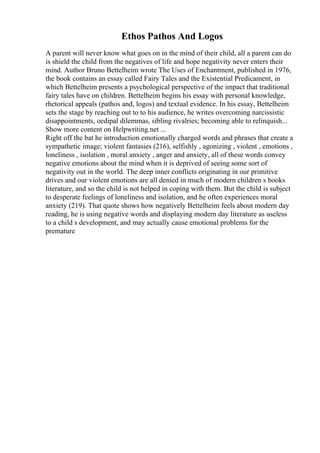 Ethos Pathos And Logos
A parent will never know what goes on in the mind of their child, all a parent can do
is shield the child from the negatives of life and hope negativity never enters their
mind. Author Bruno Bettelheim wrote The Uses of Enchantment, published in 1976,
the book contains an essay called Fairy Tales and the Existential Predicament, in
which Bettelheim presents a psychological perspective of the impact that traditional
fairy tales have on children. Bettelheim begins his essay with personal knowledge,
rhetorical appeals (pathos and, logos) and textual evidence. In his essay, Bettelheim
sets the stage by reaching out to to his audience, he writes overcoming narcissistic
disappointments, oedipal dilemmas, sibling rivalries; becoming able to relinquish...
Show more content on Helpwriting.net ...
Right off the bat he introduction emotionally charged words and phrases that create a
sympathetic image; violent fantasies (216), selfishly , agonizing , violent , emotions ,
loneliness , isolation , moral anxiety , anger and anxiety, all of these words convey
negative emotions about the mind when it is deprived of seeing some sort of
negativity out in the world. The deep inner conflicts originating in our primitive
drives and our violent emotions are all denied in much of modern children s books
literature, and so the child is not helped in coping with them. But the child is subject
to desperate feelings of loneliness and isolation, and he often experiences moral
anxiety (219). That quote shows how negatively Bettelheim feels about modern day
reading, he is using negative words and displaying modern day literature as useless
to a child s development, and may actually cause emotional problems for the
premature
 