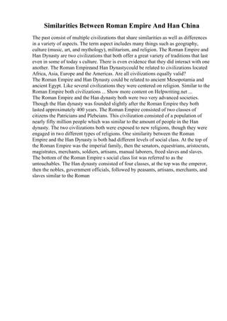 Similarities Between Roman Empire And Han China
The past consist of multiple civilizations that share similarities as well as differences
in a variety of aspects. The term aspect includes many things such as geography,
culture (music, art, and mythology), militarism, and religion. The Roman Empire and
Han Dynasty are two civilizations that both offer a great variety of traditions that last
even in some of today s culture. There is even evidence that they did interact with one
another. The Roman Empireand Han Dynastycould be related to civilizations located
Africa, Asia, Europe and the Americas. Are all civilizations equally valid?
The Roman Empire and Han Dynasty could be related to ancient Mesopotamia and
ancient Egypt. Like several civilizations they were centered on religion. Similar to the
Roman Empire both civilizations ... Show more content on Helpwriting.net ...
The Roman Empire and the Han dynasty both were two very advanced societies.
Though the Han dynasty was founded slightly after the Roman Empire they both
lasted approximately 400 years. The Roman Empire consisted of two classes of
citizens the Patricians and Plebeians. This civilization consisted of a population of
nearly fifty million people which was similar to the amount of people in the Han
dynasty. The two civilizations both were exposed to new religions, though they were
engaged in two different types of religions. One similarity between the Roman
Empire and the Han Dynasty is both had different levels of social class. At the top of
the Roman Empire was the imperial family, then the senators, equestrians, aristocrats,
magistrates, merchants, soldiers, artisans, manual laborers, freed slaves and slaves.
The bottom of the Roman Empire s social class list was referred to as the
untouchables. The Han dynasty consisted of four classes, at the top was the emperor,
then the nobles, government officials, followed by peasants, artisans, merchants, and
slaves similar to the Roman
 