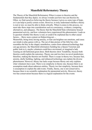 Mansfield Reformatory Theory
The Theory of the Mansfield Reformatory When it comes to theories and the
fundamentals that they depict, we always wonder just how true can theories be.
Often, we find ourselves believing the theory because it gives us some type of hope,
or it can help to justify certain events. However, to truly understand whether a theory
is real or not, we must be able to think critically. When it comes to this process, we
must take these steps into consideration such as consistency, evidence, competing
alternatives, and adequacy. The theory that the Mansfield State reformatory housed
paranormal activity, and how volunteers have experienced this phenomenon. Leads us
to question whether this theory is real, or could it be explained due to other causal
factors.... Show more content on Helpwriting.net ...
Meanwhile, being tired, having anxiety, or fear can heighten our emotions, and cause
our minds to play games with us. The out of date picture of the little boy who
resembles the boy in the chapel; nonetheless, comes from enhanced technology that
can age pictures. the Mansfield reformatory building has a Queen Victorian and
gothic look to it, maybe volunteers could have envisioned, or imagined a lady
wearing an old fashioned green dress. Both theories show Testability, because both
theories could explain the outcomes. Theory one and two have no novel predictions;
therefore, making the theories not fruitful. There is scope in theory two, because fear,
anxiety, drafty building, lighting, and enhanced technology can explain the diverse
phenomenon. However, theory one lacks scope because theory one only explains
what volunteers have seen. There is no simplicity in theory one, because there is an
assumption made about unknown entities. Theory two has simplicity, because there
is assumption to explain the odd events. Finally, theory, one is not conservative,
because there is no scientific explanation for paranormal activity. However, theory
two has conservatism because there is a logical explanation for the events
 