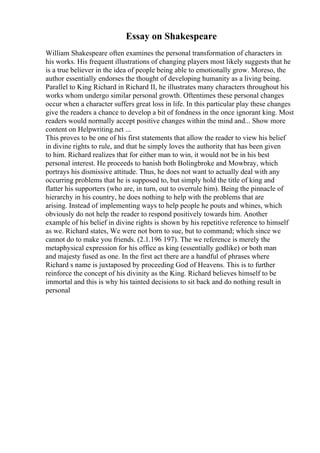 Essay on Shakespeare
William Shakespeare often examines the personal transformation of characters in
his works. His frequent illustrations of changing players most likely suggests that he
is a true believer in the idea of people being able to emotionally grow. Moreso, the
author essentially endorses the thought of developing humanity as a living being.
Parallel to King Richard in Richard II, he illustrates many characters throughout his
works whom undergo similar personal growth. Oftentimes these personal changes
occur when a character suffers great loss in life. In this particular play these changes
give the readers a chance to develop a bit of fondness in the once ignorant king. Most
readers would normally accept positive changes within the mind and... Show more
content on Helpwriting.net ...
This proves to be one of his first statements that allow the reader to view his belief
in divine rights to rule, and that he simply loves the authority that has been given
to him. Richard realizes that for either man to win, it would not be in his best
personal interest. He proceeds to banish both Bolingbroke and Mowbray, which
portrays his dismissive attitude. Thus, he does not want to actually deal with any
occurring problems that he is supposed to, but simply hold the title of king and
flatter his supporters (who are, in turn, out to overrule him). Being the pinnacle of
hierarchy in his country, he does nothing to help with the problems that are
arising. Instead of implementing ways to help people he pouts and whines, which
obviously do not help the reader to respond positively towards him. Another
example of his belief in divine rights is shown by his repetitive reference to himself
as we. Richard states, We were not born to sue, but to command; which since we
cannot do to make you friends. (2.1.196 197). The we reference is merely the
metaphysical expression for his office as king (essentially godlike) or both man
and majesty fused as one. In the first act there are a handful of phrases where
Richard s name is juxtaposed by proceeding God of Heavens. This is to further
reinforce the concept of his divinity as the King. Richard believes himself to be
immortal and this is why his tainted decisions to sit back and do nothing result in
personal
 