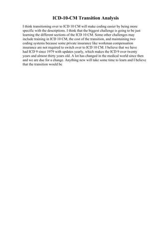 ICD-10-CM Transition Analysis
I think transitioning over to ICD 10 CM will make coding easier by being more
specific with the descriptions. I think that the biggest challenge is going to be just
learning the different sections of the ICD 10 CM. Some other challenges may
include training in ICD 10 CM, the cost of the transition, and maintaining two
coding systems because some private insurance like workman compensation
insurance are not required to switch over to ICD 10 CM. I believe that we have
had ICD 9 since 1979 with updates yearly, which makes the ICD 9 over twenty
years and almost thirty years old. A lot has changed in the medical world since then
and we are due for a change. Anything new will take some time to learn and I believe
that the transition would be
 