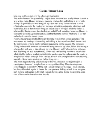 Gwen Hauser Love
help i ve just been run over by a bus: An Evaluation
The main theme of the poem help i ve just been run over by a bus by Gwen Hauser is
love with a twist. Hauser compares having a relationship and falling in love, with
riding a 3 speed bicycle and being bit by a bus on a busy Toronto street. Hauser
effectively convey to the readers her message about the protagonist s feelings and
experience. It is a depiction of being on a sour side of love just after the end of a
relationship. Furthermore, love is abstract and difficult to define, however, Hauser is
skillful to use simile, personification, and the theme to express what love is for her
and relay it onto the simple poem.
Firstly, Hauser uses simile effectively to make two abstract scenes concrete. The
two scenes are having a relationship and falling in love which are both abstract and
the expressions of them can be different depending on the readers. She compares
falling in love with a certain person with being run over by a bus, in her line having a
relationship with you is like riding a bicycle (Hauser) and Falling in love with you
was like being hit by a bus (Hauser). These two similes help readers to understand
what it is like to have a relationship for the speaker, and they also make the reader s
imagination wider. Through these similes, Hauser tries to explain how unexpectedly
painful ... Show more content on Helpwriting.net ...
The poem begins having a relationship with you . It sounds the beginning of a
sweet poem, because I imagine love to be a positive thing. Then the dangerous
scene happens in the story. At the end, Hauser brings her message i wasn t killed,
but I wouldn t do it again. It shows the protagonist s feelings which he or she gets
hurt by love and regrets it. In brief, Hauser shows a great theme by applying a sad
side of love and tells readers that love is
 