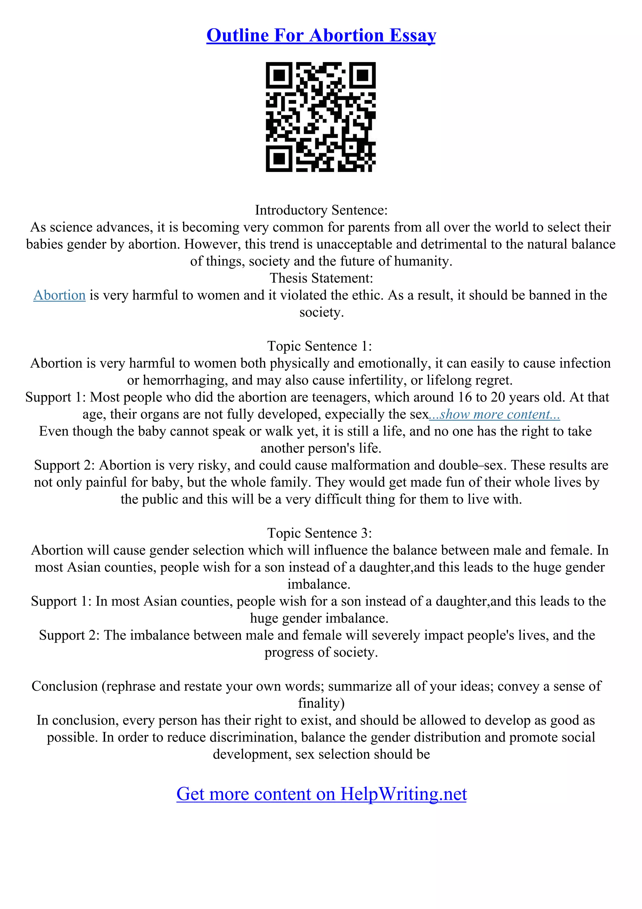 Outline For Abortion Essay
Introductory Sentence:
As science advances, it is becoming very common for parents from all over the world to select their
babies gender by abortion. However, this trend is unacceptable and detrimental to the natural balance
of things, society and the future of humanity.
Thesis Statement:
Abortion is very harmful to women and it violated the ethic. As a result, it should be banned in the
society.
Topic Sentence 1:
Abortion is very harmful to women both physically and emotionally, it can easily to cause infection
or hemorrhaging, and may also cause infertility, or lifelong regret.
Support 1: Most people who did the abortion are teenagers, which around 16 to 20 years old. At that
age, their organs are not fully developed, expecially the sex...show more content...
Even though the baby cannot speak or walk yet, it is still a life, and no one has the right to take
another person's life.
Support 2: Abortion is very risky, and could cause malformation and double–sex. These results are
not only painful for baby, but the whole family. They would get made fun of their whole lives by
the public and this will be a very difficult thing for them to live with.
Topic Sentence 3:
Abortion will cause gender selection which will influence the balance between male and female. In
most Asian counties, people wish for a son instead of a daughter,and this leads to the huge gender
imbalance.
Support 1: In most Asian counties, people wish for a son instead of a daughter,and this leads to the
huge gender imbalance.
Support 2: The imbalance between male and female will severely impact people's lives, and the
progress of society.
Conclusion (rephrase and restate your own words; summarize all of your ideas; convey a sense of
finality)
In conclusion, every person has their right to exist, and should be allowed to develop as good as
possible. In order to reduce discrimination, balance the gender distribution and promote social
development, sex selection should be
Get more content on HelpWriting.net
 