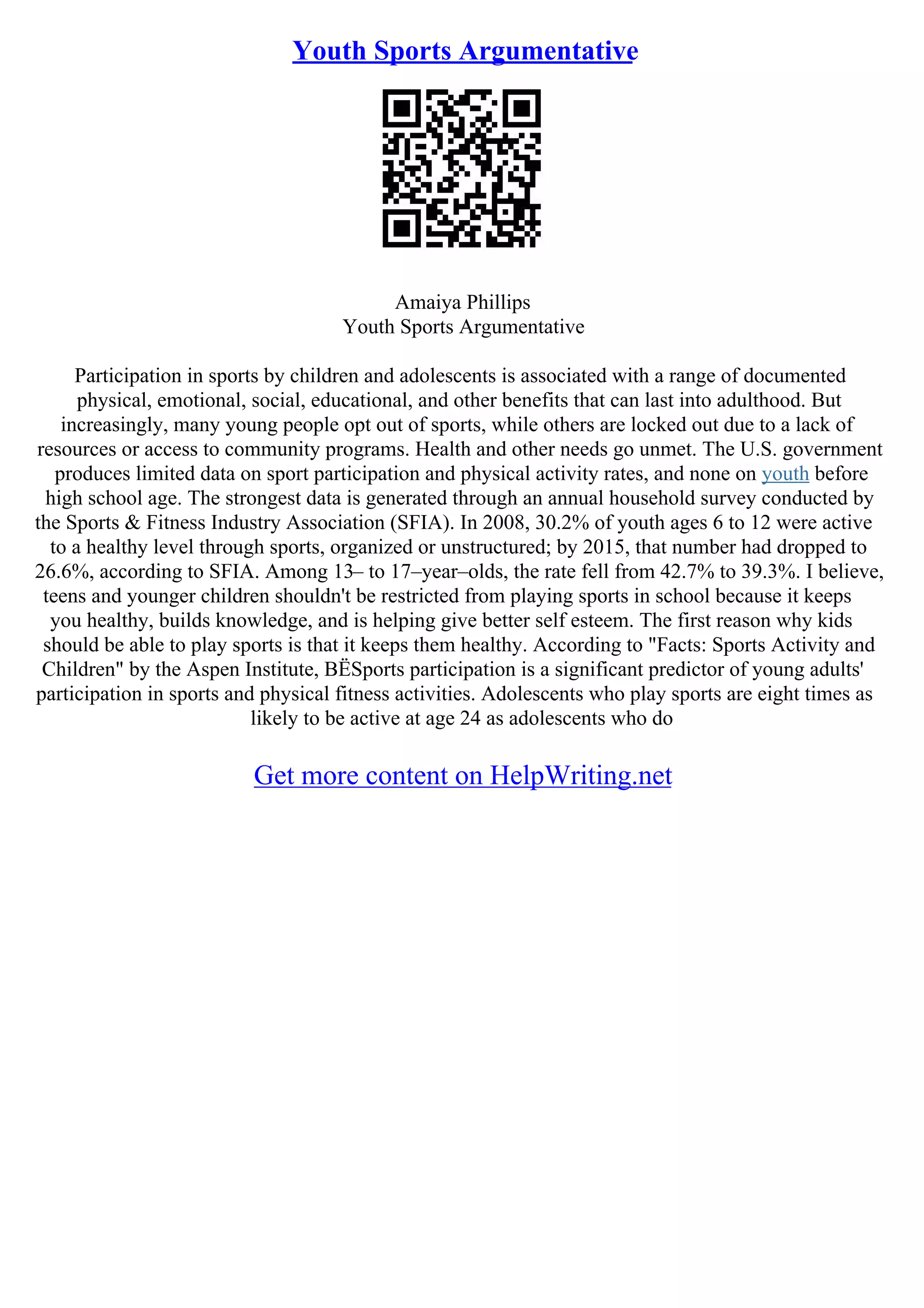 Youth Sports Argumentative
Amaiya Phillips
Youth Sports Argumentative
Participation in sports by children and adolescents is associated with a range of documented
physical, emotional, social, educational, and other benefits that can last into adulthood. But
increasingly, many young people opt out of sports, while others are locked out due to a lack of
resources or access to community programs. Health and other needs go unmet. The U.S. government
produces limited data on sport participation and physical activity rates, and none on youth before
high school age. The strongest data is generated through an annual household survey conducted by
the Sports & Fitness Industry Association (SFIA). In 2008, 30.2% of youth ages 6 to 12 were active
to a healthy level through sports, organized or unstructured; by 2015, that number had dropped to
26.6%, according to SFIA. Among 13– to 17–year–olds, the rate fell from 42.7% to 39.3%. I believe,
teens and younger children shouldn't be restricted from playing sports in school because it keeps
you healthy, builds knowledge, and is helping give better self esteem. The first reason why kids
should be able to play sports is that it keeps them healthy. According to "Facts: Sports Activity and
Children" by the Aspen Institute, ВЁSports participation is a significant predictor of young adults'
participation in sports and physical fitness activities. Adolescents who play sports are eight times as
likely to be active at age 24 as adolescents who do
Get more content on HelpWriting.net
 