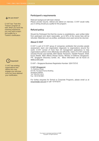 T H E E N L I G H T E N E D C O A C H
This program is developed specifically by C-VAT
Copyright©. All Rights Reserved
Participant’s requirements
Relevant background with keen interest.
Please provide resume, referral and attend an interview. C-VAT would notify
you in writing should you qualify for this program.
Refund policy
Should the Participant find that the course is unsatisfactory, upon written letter
from participant and deem reasonable, up to 50% of the course fees will be
refunded. Materials such as profiles, workbooks once used cannot be returned.
About C-VAT
C-VAT is part of C-VAT group of companies worldwide that provides people
assessment, team and organization diagnostic to organizations around the
world. C-VAT consist of more than 20 management applications to help
organizations perform more effectively and efficiently. Users of C-VAT products
includes Procter and Gamble, BAX Global, Panasonic, Hewlett Packard, Shell,
Exxon Mobile, MSD (Merck Sharpe Dome), Ministry of Defense (Singapore),
ITE, Singapore Discovery Center, etc. More information can be found on
www.C-VAT.com
C-VAT – Singapore Business Registration Number: 52917373 E
C-VAT (Singapore)
14, Robinson Road,
#13-00, Far East Finance Building
Singapore 048545
Tel: +65 6747 2514
Fax: +65 6748 6981
For further enquiries for School or Corporate Programs, please email us at
enquiries@c-vat.com or call + 67472514
Do you know?
C-VAT has ‘Train-the-
Trainer’s program as
well. When you have the
coaching experience,
you may want to learn
and qualify for a
Trainer’s certification.
Important!!
C-VAT has existing
organizations and
clients who may
engage your services
once you have attained
your certification.
 
