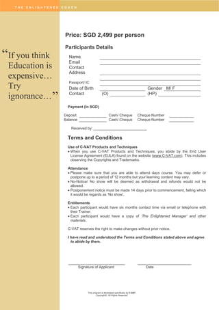 T H E E N L I G H T E N E D C O A C H
This program is developed specifically by C-VAT
Copyright©. All Rights Reserved
Price: SGD 2,499 per person
Participants Details
Name
Email
Contact
Address
Passport/ IC
Date of Birth Gender M/ F
Contact (O) (HP)
Payment (In SGD)
Deposit Cash/ Cheque Cheque Number
Balance Cash/ Cheque Cheque Number
Received by: __________________________
Terms and Conditions
Use of C-VAT Products and Techniques
 When you use C-VAT Products and Techniques, you abide by the End User
License Agreement (EULA) found on the website (www.C-VAT.com). This includes
observing the Copyrights and Trademarks.
Attendance
 Please make sure that you are able to attend days course. You may defer or
postpone up to a period of 12 months but your learning content may vary.
 No-Notice/ No show will be deemed as withdrawal and refunds would not be
allowed.
 Postponement notice must be made 14 days prior to commencement, failing which
it would be regards as ‘No show’.
Entitlements
 Each participant would have six months contact time via email or telephone with
their Trainer.
 Each participant would have a copy of ‘The Enlightened Manager’ and other
materials.
C-VAT reserves the right to make changes without prior notice.
I have read and understood the Terms and Conditions stated above and agree
to abide by them.
Signature of Applicant Date
If you think
Education is
expensive…
Try
ignorance…
“
”
 