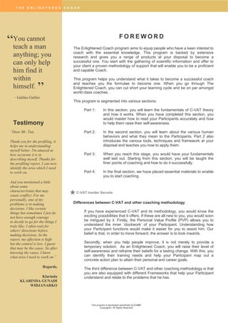 T H E E N L I G H T E N E D C O A C H
This program is developed specifically by C-VAT
Copyright©. All Rights Reserved
F O R E W O R D
The Enlightened Coach program aims to equip people who have a keen interest to
coach with the essential knowledge. This program is backed by extensive
research and gives you a range of products at your disposal to become a
successful one. You start with the gathering of scientific information and offer to
your client a proven methodology of support that will enable you to be a proficient
and capable Coach.
This program helps you understand what it takes to become a successful coach
and teaches you the formulae to become one. When you go through The
Enlightened Coach, you can cut short your learning cycle and be on par amongst
world class coaches. .
This program is segmented into various sections:
Part 1: In this section, you will learn the fundamentals of C-VAT theory
and how it works. When you have completed this section, you
would master how to read your Participants accurately and how
to help them raise their self-awareness.
Part 2: In the second section, you will learn about the various human
behaviors and what they mean to the Participants. Part 2 also
introduces the various tools, techniques and framework at your
disposal and teaches you how to apply them.
Part 3: When you reach this stage, you would have your fundamentals
well laid out. Starting from this section, you will be taught the
finer points of coaching and how to do it successfully.
Part 4: In the final section, we have placed essential materials to enable
you to start coaching.
Differences between C-VAT and other coaching methodology
If you have experienced C-VAT and its methodology, you would know the
exciting possibilities that it offers. If these are all new to you, you would soon
be intrigued by it. Firstly, the Personal Value Profile (PVP) allows you to
understand the inner ‘clockwork’ of your Participant. Understanding how
your Participant functions would make it easier for you to assist him. Our
belief is that, in order to move forward, the answer is to look inwards.
Secondly, when you help people improve, it is not merely to provide a
temporary solution. As an Enlightened Coach, you will raise their level of
self-awareness and reframe their beliefs for a lasting change. With this, you
can identify their training needs and help your Participant map out a
concrete action plan to attain their personal and career goals.
The third difference between C-VAT and other coaching methodology is that
you are also equipped with different Frameworks that help your Participant
understand and relate to the problems that he has.
FOREWORD
You cannot
teach a man
anything; you
can only help
him find it
within
himself.
– Galileo Galilei
“
”
C-VAT Insider Secrets
“Dear Mr. Tan,
Thank you for the profiling, it
helps me in understanding
myself better. I'm amazed at
how accurate it is in
describing myself. Thanks for
the profiling report, I can now
identify the area which I need
to work on.
And you mentioned a little
about some
character/traits that may
cause conflict. For me
personally, one of my
problems is in making
decisions. I like certain
things but sometimes I just do
not have enough courage
to decide to go for the things I
truly like; I often wait for
others' directions before
making decisions. In the
report, my affection is high
but the control is low. I guess
that may be the cause. So after
knowing the cause, I know
what area I need to work on.”
Regards,
Klarinda
KLARINDA GUNADI
WIDJANARKO
Testimony
 