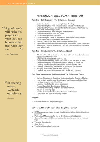 T H E E N L I G H T E N E D C O A C H
This program is developed specifically by C-VAT
Copyright©. All Rights Reserved
‘THE ENLIGHTENED COACH’ PROGRAM
Part One – Self Discovery – The Enlightened Manager
- Understand who you are by using C-VAT Profiling
- Understanding how your personal values powers your behavior
- Understanding ‘trapped and conflict’ behaviors, values that holds you
back from performing your best.
- Understand what is your strengths and weakness
- Understand what job suits you best?
- Understanding human behaviors
- Understand your cause of actions and reasons for having regrets
- Understanding your frustrations and stress
- Heading towards the right job and greater satisfaction
- Identifying training needs and developing yourself for future challenges.
- Developing Personal and Career Plan and know what will prevent you
from achieving it.
Part Two – Introduction to The Enlightened Coach.
- What is a Coach? Understand what does a Coach do and what makes
a good coach from the rest.
- Understand what sort of Coach you are.
- Understand that to help others, you have to see the good in them.
- Understanding why people are frustrated. Theory of Trade offs
- Learning how to use various tools and techniques of C-VAT
- Learning how to apply frameworks to guide your participants
- Applying multi-prong approach to Coaching
- Learning the 20 applications of C-VAT to HR and Coaching.
Day Three – Application and Summary of The Enlightened Coach
- Various Situations in Coaching. Understanding the Coaching Market.
- How to start, position, and develop your own business of Coaching
- Hands on practice with Coaching
- Learning how to handle stress as a coach
- Frequently Asked Questions on Coaching
- Problems in Coaching and how to overcome them.
- Review of Training Tape
- Feedback from fellow Coaching Trainees and Trainers
- Conclusion and start of coaching career
Support
- 6 months email and telephone support
Who would benefit from attending this course?
 HR Managers who has to provide coaching-counseling, training, business
partnering.
 Professional Managers who has to develop teams, lead people
 General Managers. CEO who has to understand people and to motivate
them
 Trainers/ Consultants
 Care Givers
 Teachers. Counselors, Lecturers
A good coach
will make his
players see
what they can
become rather
than what they
are
– Ara Parseghian
“
”
In teaching
others,
We teach
ourselves
- Proverbs
“
”
 