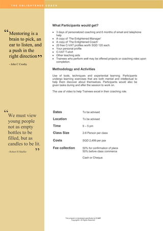 T H E E N L I G H T E N E D C O A C H
This program is developed specifically by C-VAT
Copyright©. All Rights Reserved
What Participants would get?
 3 days of personalized coaching and 6 months of email and telephone
help
 A copy of ‘The Enlightened Manager’
 A copy of ‘The Enlightened Coach’
 20 free C-VAT profiles worth SGD 120 each.
 Your personal profile
 C-VAT T-shirt
 Other teaching aids
 Trainees who perform well may be offered projects or coaching roles upon
completion.
Methodology and Activities
Use of tools, techniques and experiential learning. Participants
undergo learning exercises that are both mental and intellectual to
help them discover about themselves. Participants would also be
given tasks during and after the session to work on.
The use of video to help Trainees excel in their coaching role.
Dates To be advised
Location To be advised
Time 9 – 5 pm
Class Size 2-6 Person per class
Costs SGD 2,499 per pax
Fee collection 50% for confirmation of place
50% before class commerce
Cash or Cheque.
We must view
young people
not as empty
bottles to be
filled, but as
candles to be lit.
- Robert H Shaffer
“
”
Mentoring is a
brain to pick, an
ear to listen, and
a push in the
right direction
- John C Crosby
“
”
 
