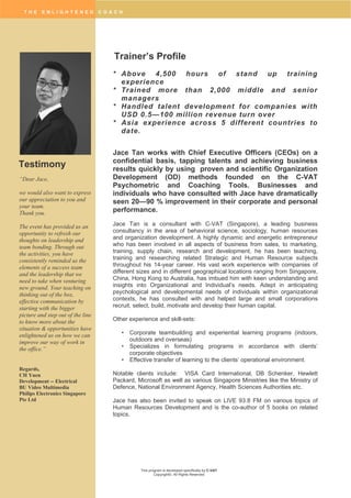 T H E E N L I G H T E N E D C O A C H
This program is developed specifically by C-VAT
Copyright©. All Rights Reserved
Trainer’s Profile
* Above 4,500 hours of stand up training
experience
* Trained more than 2,000 middle and senior
managers
* Handled talent development for companies with
USD 0.5—100 million revenue turn over
* Asia experience across 5 different countries to
date.
Jace Tan works with Chief Executive Officers (CEOs) on a
confidential basis, tapping talents and achieving business
results quickly by using proven and scientific Organization
Development (OD) methods founded on the C-VAT
Psychometric and Coaching Tools. Businesses and
individuals who have consulted with Jace have dramatically
seen 20—90 % improvement in their corporate and personal
performance.
Jace Tan is a consultant with C-VAT (Singapore), a leading business
consultancy in the area of behavioral science, sociology, human resources
and organization development. A highly dynamic and energetic entrepreneur
who has been involved in all aspects of business from sales, to marketing,
training, supply chain, research and development, he has been teaching,
training and researching related Strategic and Human Resource subjects
throughout his 14-year career. His vast work experience with companies of
different sizes and in different geographical locations ranging from Singapore,
China, Hong Kong to Australia, has imbued him with keen understanding and
insights into Organizational and Individual’s needs. Adept in anticipating
psychological and developmental needs of individuals within organizational
contexts, he has consulted with and helped large and small corporations
recruit, select, build, motivate and develop their human capital.
Other experience and skill-sets:
• Corporate teambuilding and experiential learning programs (indoors,
outdoors and overseas)
• Specializes in formulating programs in accordance with clients’
corporate objectives
• Effective transfer of learning to the clients’ operational environment.
Notable clients include: VISA Card International, DB Schenker, Hewlett
Packard, Microsoft as well as various Singapore Ministries like the Ministry of
Defence, National Environment Agency, Health Sciences Authorities etc.
Jace has also been invited to speak on LIVE 93.8 FM on various topics of
Human Resources Development and is the co-author of 5 books on related
topics.
Testimony
“Dear Jace,
we would also want to express
our appreciation to you and
your team.
Thank you.
The event has provided us an
opportunity to refresh our
thoughts on leadership and
team bonding. Through out
the activities, you have
consistently reminded us the
elements of a success team
and the leadership that we
need to take when venturing
new ground. Your teaching on
thinking out of the box,
effective communication by
starting with the bigger
picture and step out of the line
to know more about the
situation & opportunities have
enlightened us on how we can
improve our way of work in
the office.”
Regards,
CH Yuen
Development -- Electrical
BU Video Multimedia
Philips Electronics Singapore
Pte Ltd
 