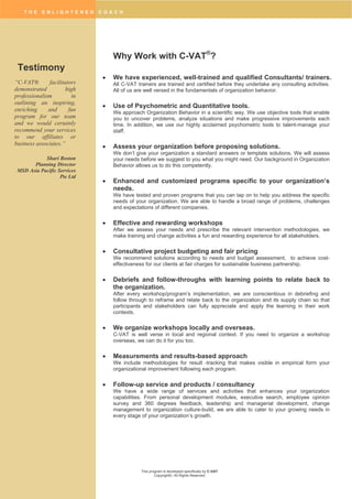 T H E E N L I G H T E N E D C O A C H
This program is developed specifically by C-VAT
Copyright©. All Rights Reserved
Why Work with C-VAT®
?
 We have experienced, well-trained and qualified Consultants/ trainers.
All C-VAT trainers are trained and certified before they undertake any consulting activities.
All of us are well versed in the fundamentals of organization behavior.
 Use of Psychometric and Quantitative tools.
We approach Organization Behavior in a scientific way. We use objective tools that enable
you to uncover problems, analyze situations and make progressive improvements each
time. In addition, we use our highly acclaimed psychometric tools to talent-manage your
staff.
 Assess your organization before proposing solutions.
We don’t give your organization a standard answers or template solutions. We will assess
your needs before we suggest to you what you might need. Our background in Organization
Behavior allows us to do this competently.
 Enhanced and customized programs specific to your organization’s
needs.
We have tested and proven programs that you can tap on to help you address the specific
needs of your organization. We are able to handle a broad range of problems, challenges
and expectations of different companies.
 Effective and rewarding workshops
After we assess your needs and prescribe the relevant intervention methodologies, we
make training and change activities a fun and rewarding experience for all stakeholders.
 Consultative project budgeting and fair pricing
We recommend solutions according to needs and budget assessment, to achieve cost-
effectiveness for our clients at fair charges for sustainable business partnership.
 Debriefs and follow-throughs with learning points to relate back to
the organization.
After every workshop/program’s implementation, we are conscientious in debriefing and
follow through to reframe and relate back to the organization and its supply chain so that
participants and stakeholders can fully appreciate and apply the learning in their work
contexts.
 We organize workshops locally and overseas.
C-VAT is well verse in local and regional context. If you need to organize a workshop
overseas, we can do it for you too.
 Measurements and results-based approach
We include methodologies for result -tracking that makes visible in empirical form your
organizational improvement following each program.
 Follow-up service and products / consultancy
We have a wide range of services and activities that enhances your organization
capabilities. From personal development modules, executive search, employee opinion
survey and 360 degrees feedback, leadership and managerial development, change
management to organization culture-build, we are able to cater to your growing needs in
every stage of your organization’s growth.
“C-VAT® facilitators
demonstrated high
professionalism in
outlining an inspiring,
enriching and fun
program for our team
and we would certainly
recommend your services
to our affiliates or
business associates.”
Shari Boston
Planning Director
MSD Asia Pacific Services
Pte Ltd
Testimony
 