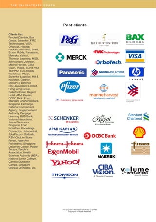 T H E E N L I G H T E N E D C O A C H
This program is developed specifically by C-VAT
Copyright©. All Rights Reserved
Hong Leong Group of
Companies
Past clients
Clients List:
Procter&Gamble, Bax
Global, Schenker, FMC
Technologies, VISA,
Orbotech, Hewlett
Packard, Microsoft, Shell,
Exxon Mobile, Panasonic,
Maersks, Yahoo!,
Thomson Learning, MSD,
Johnson and Johnson,
Marine Harvest, CIBA
vision, Philips, SONY VIO,
TOPPAN Euro RSCG
Worldwide, Pfizer,
Schenker Logistics, Hill &
Knowlton, Gartner,
Ministry of Defence
(SG),Guocoland Limited,
Hong leong Group,
Fullerton Hotel, Regent
Hotel, APMI Kaplan,
OCBC Bank, Fugro,
Standard Chartered Bank,
Singapore Exchange,
National Environment
Agency, Singapore land
Authority, Cengage
Learning, RHB Bank,
Volume Interactions,
Jason Electronics,
Singapore Food
Industries, Knowledge
Connection, Jobscentral,
JobsFactory, Soilbuild,
RSM ChioLim Stone
Forest, Ngee Ann
Polytechnic, Singapore
Discovery Center, Power
Seraya, People’s
Association, Health
Sciences Authority (HSA),
National Junior College,
Camelot Outdooor
Camps, Singapore
Chinese Orchestra, etc.
 