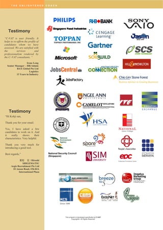 T H E E N L I G H T E N E D C O A C H
This program is developed specifically by C-VAT
Copyright©. All Rights Reserved
National Security Council
(Singapore)
Enterprise Promotions Centre
Testimony
“C-VAT is user friendly. It
helps to re-affirm the profile of
candidates whom we have
assessed. We are satisfied with
the services and
professionalism rendered by
the C–VAT consultants. “
Irene Leng
Senior Manager – HR/Admin
BAX Global Pte Ltd
Logistics
13 Years in Industry
“Hi Kohji san,
Thank you for your email.
Yes, I have asked a few
candidates to work on it. And
it really shows their
characteristics. Very helpful.
Thank you very much for
introducing a good tool.
Best regards,”
重松 宏 / Hiroshi
SHIGEMATSU
Aegis Recruitment Pte Ltd
10 Anson Road, #36-04A
International Plaza
Testimony
 