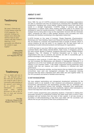 T H E E N L I G H T E N E D C O A C H
This program is developed specifically by C-VAT
Copyright©. All Rights Reserved
ABOUT C-VAT
COMPANY PROFILE
Since 1984, the use of C-VAT®’s products and intellectual knowledge, organizations
are able to understand who they are employing by assessing their capabilities before
employment, managing their current talents, creating positive teams and culture that
results in a stronger Organization. C-VAT®’s range of products also allows
Organizations to analyze areas where existing employees need to be trained and
developed to raise the overall productivity. In addition, its methodology extends to the
strategic level by being able to map out the organization structure and the individuals
within, companies are able to make strategic decisions more accurately and more
effectively and therefore contributing to the organization bottom-line.
C-VAT® focuses on five areas of business: People Diagnostic (Psychometrics),
Workshops and Team Building, Search and Placement Services and HR Consultancy.
We are backed by a dynamic and experienced team of people of diverse culture in
various locations all over the world. In our research lab, the best brains work on
developing innovative behavioral products and techniques for organizations
C-VAT® has been in use since 1984 by major corporate such as Procter and Gamble,
Lockheed Martin, BAX Global, General Motors, Shell, Exxon. In Singapore, some of
the users include: Ministry of Defense, Singapore Discovery Centre, Hewlett Packard,
Singapore Poly, ITE (Institute of Technical Education) just to name a few.
Organizations that use our products and services are able to successfully gain a
positive advantage in their business and strategy.
Compared to other products, C-VAT® offers many more tools, techniques, easier to
use and increases the effectiveness and efficiency in Management Decisions. It is
regarded as one of the most reliable and valid product that provides a comprehensive
solution to your business needs. 1) We design customized training workshops using
scientific tools that can measure and make a difference to individual and team
performance.
2) Using fun and interactive activities, we draw lessons that are related to the corporate
environment, team work and management principles. We incorporate visioning
exercises that help teams understand each other better and work together better. 3)
Our HR consultants are trained to facilitate active learning.
C-VAT IN EDUCATION
We have adapted teambuilding and management development workshops for the
education sector to aid students in their vocational and professional preparation. y
incorporating self-awareness and teambuilding principles into our workshops and
lectures, we help students harness their strengths, understand their weaknesses,
identify areas of self improvement, and more importantly, relate to other individuals in a
manner that helps them work within different teams more effectively.
C-VAT’s Career programmes gives graduating students a head-start in relating their
personality dynamics to professional contexts and better equip them to thrive in their
workplace and job functions from the onset of their careers. It will also provide a
foundation of self-understanding to help them cope better with the successes and
failures that are part and parcel of their future professional lives.
Testimony
“Hi there,
My name’s Deborah and
I’m the features writer for
CLEO magazine. I’m
currently working on a
features story about jobs
and have been in close
contact with Jobs Central. I
think the C-VAT
personality test offered on
the website is super
helpful.”
Deborah Raj
Features Writer
CLEO Malaysia
ACP Magazines Pte. Ltd.
“It’s so simple and easy to
use. The attractive part is
that with only 20 questions,
you would be able to have a
reasonable understanding of
the general work behavior
of a person. The
information is certainly
useful when making
decisions on who to hire or
how to train and develop
current staff.”
Faye Kee
Sr Director, Finance & HR
Singapore Discovery Centre
Ltd
Testimony
 