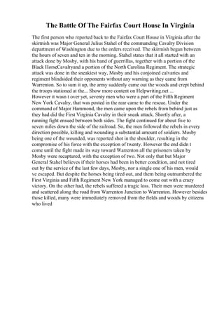 The Battle Of The Fairfax Court House In Virginia
The first person who reported back to the Fairfax Court House in Virginia after the
skirmish was Major General Julius Stahel of the commanding Cavalry Division
department of Washington due to the orders received. The skirmish began between
the hours of seven and ten in the morning. Stahel states that it all started with an
attack done by Mosby, with his band of guerrillas, together with a portion of the
Black HorseCavalryand a portion of the North Carolina Regiment. The strategic
attack was done in the sneakiest way, Mosby and his conjoined calvaries and
regiment blindsided their opponents without any warning as they came from
Warrenton. So to sum it up, the army suddenly came out the woods and crept behind
the troops stationed at the... Show more content on Helpwriting.net ...
However it wasn t over yet, seventy men who were a part of the Fifth Regiment
New York Cavalry, that was posted in the rear came to the rescue. Under the
command of Major Hammond, the men came upon the rebels from behind just as
they had did the First Virginia Cavalry in their sneak attack. Shortly after, a
running fight ensued between both sides. The fight continued for about five to
seven miles down the side of the railroad. So, the men followed the rebels in every
direction possible, killing and wounding a substantial amount of soldiers. Mosby
being one of the wounded, was reported shot in the shoulder, resulting in the
compromise of his force with the exception of twenty. However the end didn t
come until the fight made its way toward Warrenton all the prisoners taken by
Mosby were recaptured, with the exception of two. Not only that but Major
General Stahel believes if their horses had been in better condition, and not tired
out by the service of the last few days, Mosby, nor a single one of his men, would
ve escaped. But despite the horses being tired out, and them being outnumbered the
First Virginia and Fifth Regiment New York managed to come out with a crazy
victory. On the other had, the rebels suffered a tragic loss. Their men were murdered
and scattered along the road from Warrenton Junction to Warrenton. However besides
those killed, many were immediately removed from the fields and woods by citizens
who lived
 
