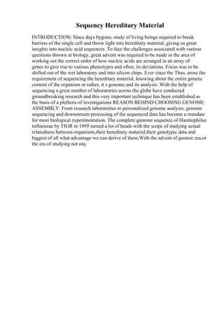 Sequency Hereditary Material
INTRODUCTION: Since days bygone, study of living beings required to break
barriers of the single cell and throw light into hereditary material, giving us great
insights into nucleic acid sequences. To face the challenges associated with various
questions thrown at biology, great advent was required to be made in the area of
working out the correct order of how nucleic acids are arranged in an array of
genes to give rise to various phenotypes and often, its deviations. Focus was to be
shifted out of the wet laboratory and into silicon chips .Ever since the Thus, arose the
requirement of sequencing the hereditary material, knowing about the entire genetic
content of the organism or rather, it s genome and its analysis. With the help of
sequencing a great number of laboratories across the globe have conducted
groundbreaking research and this very important technique has been established as
the basis of a plethora of investigations REASON BEHIND CHOOSING GENOME
ASSEMBLY: From research laboratories to personalized genome analysis, genome
sequencing and downstream processing of the sequenced data has become a mandate
for most biological experimentation. The complete genome sequence of Haemophilus
influenzae by TIGR in 1995 turned a lot of heads with the scope of studying actual
relatedness between organisms,their hereditary material,their genotypic data and
biggest of all what advantage we can derive of them.With the advent of geomic era,or
the era of studying not ony
 