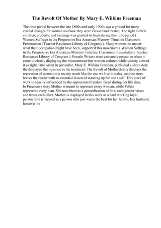 The Revolt Of Mother By Mary E. Wilkins Freeman
The time period between the late 1800s and early 1900s was a ground for many
crucial changes for women and how they were viewed and treated. The right to their
children, property, and earnings was granted to them during this time period (
Women Suffrage in the Progressive Era American Memory Timeline Classroom
Presentation | Teacher Resources Library of Congress ). Many women, no matter
what their occupation might have been, supported this movement ( Women Suffrage
in the Progressive Era American Memory Timeline Classroom Presentation | Teacher
Resources Library of Congress ). Female Writers were extremely proactive when it
came to clearly displaying the mistreatment that women endured while society viewed
it as right. One writer in particular, Mary E. Wilkins Freeman, published a short story
the displayed the injustice in the treatment. The Revolt of Motherclearly displays the
repression of women in a society much like the one we live in today, and the story
leaves the reader with an essential lesson of standing up for one s self. This piece of
work is heavily influenced by the oppression Freedom faced during her life time.
In Freeman s story Mother is meant to represent every woman, while Father
represents every man. She uses them as a generalization of how each gender views
and treats each other. Mother is displayed in this work as a hard working loyal
person. She is viewed as a person who just wants the best for her family. Her husband,
however, is
 