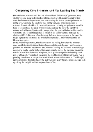 Comparing Cave Prisoners And Neo Leaving The Matrix
Once the cave prisoners and Neo are released from their state of ignorance, they
start to become more understanding of the outside world, as represented by the
cave dwellers escaping the cave, and Neo leaving the matrix. As the prisoners are
in the cave, watching the shadows pass on the wall, one of their prisoners is
released from the shackles. Because of his natural curiosity, the prisoners turns his
head to look outside the cave. Whilst looking outside the cave, the light from
outside and will cause him to suffer sharp pains; the glare will distress him, and he
will not be able to see the realities of which in his former state he had seen the
shadows (33 35). Because of the looming darkness always present in the cave, the
bright light of the sun blinds the prisonermomentarily.... Show more content on
Helpwriting.net ...
In the prisoner s past state, the shadows were his reality, but when the prisoner
goes outside for the first time do the shadows of the past slip away and become a
ghost of the world he once knew. The prisoners leaving the cave and experiencing a
new world can be similar to how Neo reacts once he leaves the cave and enters the
matrix. When Neo first meets Morpheus, he is given the option of choosing a red
pill or a blue pill. The red pill represents the world outside of the Matrix, and Neo s
possibly last chance to escape this world where he currently resides in. The blue pill
represents Neo s desire to stay in the matrix, where everything he knows is. Neo ends
up taking the red pill, and is transported out of the
 