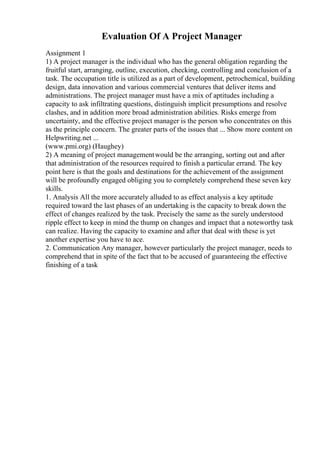 Evaluation Of A Project Manager
Assignment 1
1) A project manager is the individual who has the general obligation regarding the
fruitful start, arranging, outline, execution, checking, controlling and conclusion of a
task. The occupation title is utilized as a part of development, petrochemical, building
design, data innovation and various commercial ventures that deliver items and
administrations. The project manager must have a mix of aptitudes including a
capacity to ask infiltrating questions, distinguish implicit presumptions and resolve
clashes, and in addition more broad administration abilities. Risks emerge from
uncertainty, and the effective project manager is the person who concentrates on this
as the principle concern. The greater parts of the issues that ... Show more content on
Helpwriting.net ...
(www.pmi.org) (Haughey)
2) A meaning of project managementwould be the arranging, sorting out and after
that administration of the resources required to finish a particular errand. The key
point here is that the goals and destinations for the achievement of the assignment
will be profoundly engaged obliging you to completely comprehend these seven key
skills.
1. Analysis All the more accurately alluded to as effect analysis a key aptitude
required toward the last phases of an undertaking is the capacity to break down the
effect of changes realized by the task. Precisely the same as the surely understood
ripple effect to keep in mind the thump on changes and impact that a noteworthy task
can realize. Having the capacity to examine and after that deal with these is yet
another expertise you have to ace.
2. Communication Any manager, however particularly the project manager, needs to
comprehend that in spite of the fact that to be accused of guaranteeing the effective
finishing of a task
 
