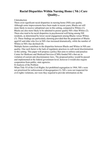 Racial Disparities Within Nursing Home ( Nh ) Care
Quality...
I.Introduction
There exist significant racial disparities in nursing home (NH) care quality.
Although some improvements have been made in recent years, Blacks are still
more likely to receive suboptimal care in this setting, compared to Whites (1).
Blacks are also more likely to be admitted to poorer quality NH s than Whites (2).
There also tend to be racial disparities in psychosocial well being among NH
residents, as determined by lower social engagement among Blacks versus Whites
(3). These findings are particularly alarming provided that the proportion of Blacks
aged 65 and older who live in NH s has increased dramatically, while the number of
Whites in NH s has declined (4).
Multiple factors contribute to the disparities between Blacks and Whites in NH care
quality. One such factor is the lack of regulatory practices to curb racial discrimination
in this setting. This paper will propose a policy that aims to enforce and penalize
Center for Medicare and Medicaid Services (CMS) funded NH s that are in
violation of current anti discriminatory laws. The proposed policy would be passed
and implemented at the federal government level, however it would also require
cooperation from public, state agencies.
II.Analysis of the Problem
When Title VI of the Civil Rights Act prohibited segregation in 1964, NH s were
not prioritized for enforcement of desegregation (1). NH s were not inspected for
civil rights violations, nor were they required to provide information on the
 