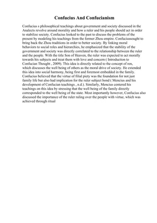 Confucius And Confucianism
Confucius s philosophical teachings about government and society discussed in the
Analects revolve around morality and how a ruler and his people should act in order
to stabilize society. Confucius looked to the past to discuss the problems of the
present by modeling his teachings from the former Zhou empire. Confuciussought to
bring back the Zhou traditions in order to better society. By linking moral
behaviors to social roles and hierarchies, he emphasized that the stability of the
government and society was directly correlated to the relationship between the ruler
and the people. With the title Son of Heaven, the ruler was expected to act morally
towards his subjects and treat them with love and concern ( Introduction to
Confucian Thought , 2009). This idea is directly related to the concept of ren,
which discusses the well being of others as the moral drive of society. He extended
this idea into social harmony, being first and foremost embedded in the family.
Confucius believed that the virtue of filial piety was the foundation for not just
family life but also had implication for the ruler subject bond ( Mencius and his
development of Confucian teachings , n.d.). Similarly, Mencius centered his
teachings on this idea by stressing that the well being of the family directly
corresponded to the well being of the state. Most importantly however, Confucius also
discussed the importance of the ruler ruling over the people with virtue, which was
achieved through ritual
 