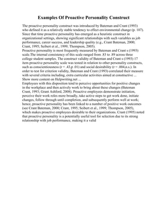 Examples Of Proactive Personality Construct
The proactive personality construct was introduced by Bateman and Crant (1993)
who defined it as a relatively stable tendency to effect environmental change (p. 107).
Since that time proactive personality has emerged as a heuristic construct in
organizational settings, showing significant relationships with such variables as job
performance, career success, and leadership quality (e.g., Crant Bateman, 2000;
Crant, 1995; Seibert et al., 1999; Thompson, 2005).
Proactive personality is most frequently measured by Bateman and Crant s (1993)
scale.The internal consistency of this scale ranged from .83 to .89 across three
college student samples. The construct validity of Bateman and Crant s (1993) 17
item proactive personality scale was tested in relation to other personality constructs,
such as conscientiousness (r = .43,p .01) and social desirability (r = .004,n.s.). In
order to test for criterion validity, Bateman and Crant (1993) correlated their measure
with several criteria including, extra curricular activities aimed at constructive ...
Show more content on Helpwriting.net ...
Employees with this disposition tend to perceive opportunities for positive changes
in the workplace and then actively work to bring about these changes (Bateman
Crant, 1993; Grant Ashford, 2008). Proactive employees demonstrate initiation,
perceive their work roles more broadly, take active steps to get work done, initiate
changes, follow through until completion, and subsequently perform well at work;
hence, proactive personality has been linked to a number of positive work outcomes
(see Crant Bateman, 2000; Crant, 1995; Seibert et al., 1999; Thompson, 2005),
which makes proactive employees desirable to their organizations. Crant (1995) noted
that proactive personality is a potentially useful tool for selection due to its strong
relationship with job performance, making it a valid
 