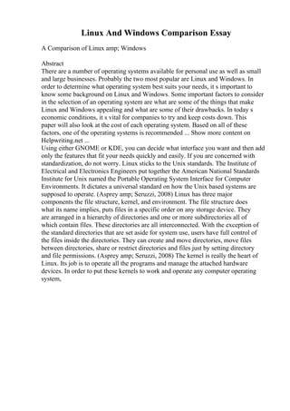 Linux And Windows Comparison Essay
A Comparison of Linux amp; Windows
Abstract
There are a number of operating systems available for personal use as well as small
and large businesses. Probably the two most popular are Linux and Windows. In
order to determine what operating system best suits your needs, it s important to
know some background on Linux and Windows. Some important factors to consider
in the selection of an operating system are what are some of the things that make
Linux and Windows appealing and what are some of their drawbacks. In today s
economic conditions, it s vital for companies to try and keep costs down. This
paper will also look at the cost of each operating system. Based on all of these
factors, one of the operating systems is recommended ... Show more content on
Helpwriting.net ...
Using either GNOME or KDE, you can decide what interface you want and then add
only the features that fit your needs quickly and easily. If you are concerned with
standardization, do not worry. Linux sticks to the Unix standards. The Institute of
Electrical and Electronics Engineers put together the American National Standards
Institute for Unix named the Portable Operating System Interface for Computer
Environments. It dictates a universal standard on how the Unix based systems are
supposed to operate. (Asprey amp; Seruzzi, 2008) Linux has three major
components the file structure, kernel, and environment. The file structure does
what its name implies, puts files in a specific order on any storage device. They
are arranged in a hierarchy of directories and one or more subdirectories all of
which contain files. These directories are all interconnected. With the exception of
the standard directories that are set aside for system use, users have full control of
the files inside the directories. They can create and move directories, move files
between directories, share or restrict directories and files just by setting directory
and file permissions. (Asprey amp; Seruzzi, 2008) The kernel is really the heart of
Linux. Its job is to operate all the programs and manage the attached hardware
devices. In order to put these kernels to work and operate any computer operating
system,
 