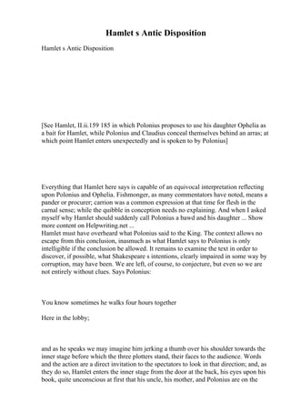 Hamlet s Antic Disposition
Hamlet s Antic Disposition
[See Hamlet, II.ii.159 185 in which Polonius proposes to use his daughter Ophelia as
a bait for Hamlet, while Polonius and Claudius conceal themselves behind an arras; at
which point Hamlet enters unexpectedly and is spoken to by Polonius]
Everything that Hamlet here says is capable of an equivocal interpretation reflecting
upon Polonius and Ophelia. Fishmonger, as many commentators have noted, means a
pander or procurer; carrion was a common expression at that time for flesh in the
carnal sense; while the quibble in conception needs no explaining. And when I asked
myself why Hamlet should suddenly call Polonius a bawd and his daughter ... Show
more content on Helpwriting.net ...
Hamlet must have overheard what Polonius said to the King. The context allows no
escape from this conclusion, inasmuch as what Hamlet says to Polonius is only
intelligible if the conclusion be allowed. It remains to examine the text in order to
discover, if possible, what Shakespeare s intentions, clearly impaired in some way by
corruption, may have been. We are left, of course, to conjecture, but even so we are
not entirely without clues. Says Polonius:
You know sometimes he walks four hours together
Here in the lobby;
and as he speaks we may imagine him jerking a thumb over his shoulder towards the
inner stage before which the three plotters stand, their faces to the audience. Words
and the action are a direct invitation to the spectators to look in that direction; and, as
they do so, Hamlet enters the inner stage from the door at the back, his eyes upon his
book, quite unconscious at first that his uncle, his mother, and Polonius are on the
 